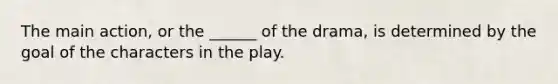 The main action, or the ______ of the drama, is determined by the goal of the characters in the play.