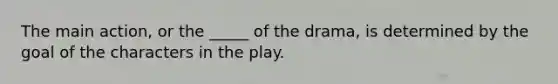 The main action, or the _____ of the drama, is determined by the goal of the characters in the play.