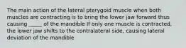 The main action of the lateral pterygoid muscle when both muscles are contracting is to bring the lower jaw forward thus causing _____ of the mandible If only one muscle is contracted, the lower jaw shifts to the contralateral side, causing lateral deviation of the mandible