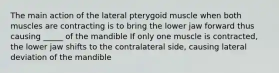 The main action of the lateral pterygoid muscle when both muscles are contracting is to bring the lower jaw forward thus causing _____ of the mandible If only one muscle is contracted, the lower jaw shifts to the contralateral side, causing lateral deviation of the mandible