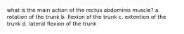 what is the main action of the rectus abdominis muscle? a. rotation of the trunk b. flexion of the trunk c. extention of the trunk d. lateral flexion of the trunk