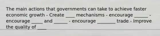 The main actions that governments can take to achieve faster economic growth - Create ____ mechanisms - encourage ______ - encourage _____ and ______ - encourage ________ trade - Improve the quality of ____