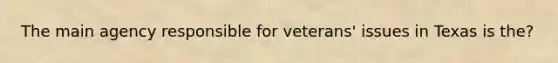 The main agency responsible for veterans' issues in Texas is the?