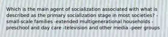 Which is the main agent of socialization associated with what is described as the primary socialization stage in most societies? -small-scale families -extended multigenerational households -preschool and day care -television and other media -peer groups