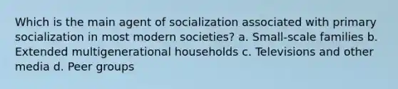 Which is the main agent of socialization associated with primary socialization in most modern societies? a. Small-scale families b. Extended multigenerational households c. Televisions and other media d. Peer groups