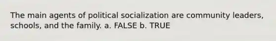 The main agents of political socialization are community leaders, schools, and the family. a. FALSE b. TRUE