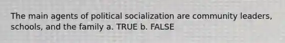 The main agents of political socialization are community leaders, schools, and the family a. TRUE b. FALSE