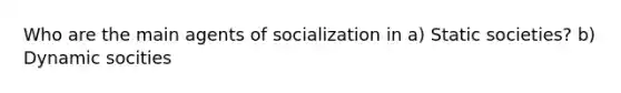 Who are the main agents of socialization in a) Static societies? b) Dynamic socities