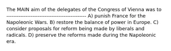 The MAIN aim of the delegates of the Congress of Vienna was to ---------------------------------------------- A) punish France for the Napoleonic Wars. B) restore the balance of power in Europe. C) consider proposals for reform being made by liberals and radicals. D) preserve the reforms made during the Napoleonic era.