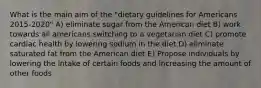 What is the main aim of the "dietary guidelines for Americans 2015-2020" A) eliminate sugar from the American diet B) work towards all americans switching to a vegetarian diet C) promote cardiac health by lowering sodium in the diet D) eliminate saturated fat from the American diet E) Propose individuals by lowering the intake of certain foods and increasing the amount of other foods