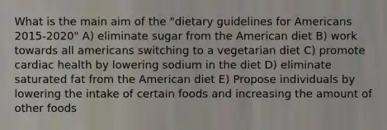 What is the main aim of the "dietary guidelines for Americans 2015-2020" A) eliminate sugar from the American diet B) work towards all americans switching to a vegetarian diet C) promote cardiac health by lowering sodium in the diet D) eliminate saturated fat from the American diet E) Propose individuals by lowering the intake of certain foods and increasing the amount of other foods