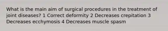 What is the main aim of surgical procedures in the treatment of joint diseases? 1 Correct deformity 2 Decreases crepitation 3 Decreases ecchymosis 4 Decreases muscle spasm