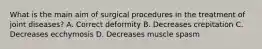 What is the main aim of surgical procedures in the treatment of joint diseases? A. Correct deformity B. Decreases crepitation C. Decreases ecchymosis D. Decreases muscle spasm