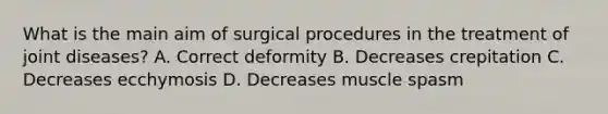 What is the main aim of surgical procedures in the treatment of joint diseases? A. Correct deformity B. Decreases crepitation C. Decreases ecchymosis D. Decreases muscle spasm