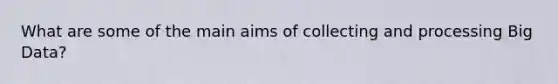 What are some of the main aims of collecting and processing Big Data?