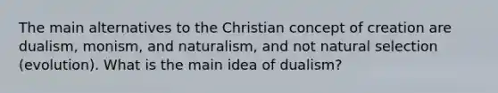 The main alternatives to the Christian concept of creation are dualism, monism, and naturalism, and not natural selection (evolution). What is the main idea of dualism?