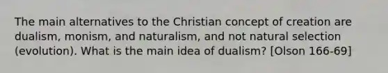 The main alternatives to the Christian concept of creation are dualism, monism, and naturalism, and not natural selection (evolution). What is the main idea of dualism? [Olson 166-69]