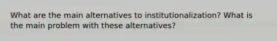 What are the main alternatives to institutionalization? What is the main problem with these alternatives?