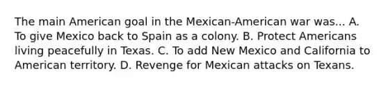 The main American goal in the Mexican-American war was... A. To give Mexico back to Spain as a colony. B. Protect Americans living peacefully in Texas. C. To add New Mexico and California to American territory. D. Revenge for Mexican attacks on Texans.