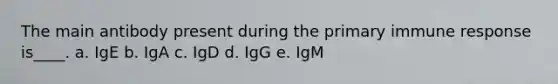 The main antibody present during the primary immune response is____. a. IgE b. IgA c. IgD d. IgG e. IgM