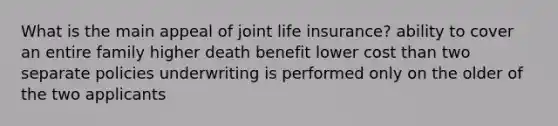 What is the main appeal of joint life insurance? ability to cover an entire family higher death benefit lower cost than two separate policies underwriting is performed only on the older of the two applicants