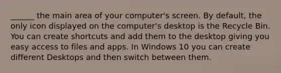 ______ the main area of your computer's screen. By default, the only icon displayed on the computer's desktop is the Recycle Bin. You can create shortcuts and add them to the desktop giving you easy access to files and apps. In Windows 10 you can create different Desktops and then switch between them.