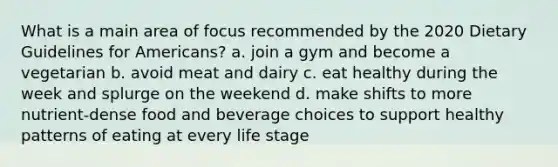 What is a main area of focus recommended by the 2020 Dietary Guidelines for Americans? a. join a gym and become a vegetarian b. avoid meat and dairy c. eat healthy during the week and splurge on the weekend d. make shifts to more nutrient-dense food and beverage choices to support healthy patterns of eating at every life stage