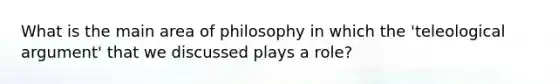 What is the main area of philosophy in which the 'teleological argument' that we discussed plays a role?