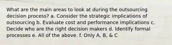 What are the main areas to look at during the outsourcing decision process? a. Consider the strategic implications of outsourcing b. Evaluate cost and performance implications c. Decide who are the right decision makers d. Identify formal processes e. All of the above. f. Only A, B, & C