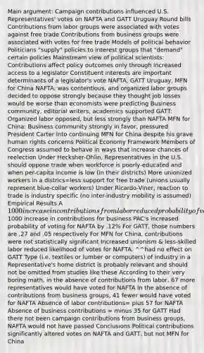 Main argument: Campaign contributions influenced U.S. Representatives' votes on NAFTA and GATT Uruguay Round bills Contributions from labor groups were associated with votes against free trade Contributions from business groups were associated with votes for free trade Models of political behavior Politicians "supply" policies to interest groups that "demand" certain policies Mainstream view of political scientists: Contributions affect policy outcomes only through increased access to a legislator Constituent interests are important determinants of a legislator's vote NAFTA, GATT Uruguay, MFN for China NAFTA: was contentious, and organized labor groups decided to oppose strongly because they thought job losses would be worse than economists were predicting Business community, editorial writers, academics supported GATT: Organized labor opposed, but less strongly than NAFTA MFN for China: Business community strongly in favor, pressured President Carter into continuing MFN for China despite his grave human rights concerns Political Economy Framework Members of Congress assumed to behave in ways that increase chances of reelection Under Hecksher-Ohlin, Representatives in the U.S. should oppose trade when workforce is poorly-educated and when per-capita income is low (in their districts) More unionized workers in a districs=less support for free trade (unions usually represent blue-collar workers) Under Ricardo-Viner, reaction to trade is industry specific (no inter-industry mobility is assumed) Empirical Results A 1000 increase in contributions from labor reduced probability of voting for NAFTA by .52% A1000 increase in contributions for business PAC's increased probability of voting for NAFTA by .12% For GATT, those numbers are .27 and .05 respectively For MFN for China, contributions were not statistically significant Increased unionism & less-skilled labor reduced likelihood of votes for NAFTA. ^^had no effect on GATT Type (i.e. textiles or lumber or computers) of industry in a Representative's home district is probably relevant and should not be omitted from studies like these According to their very boring math, in the absence of contributions from labor, 67 more representatives would have voted for NAFTA In the absence of contributions from business groups, 41 fewer would have voted for NAFTA Absence of labor contributions= plus 57 for NAFTA Absence of business contributions = minus 35 for GATT Had there not been campaign contributions from business groups, NAFTA would not have passed Conclusions Political contributions significantly altered votes on NAFTA and GATT, but not MFN for China