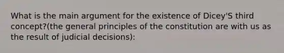 What is the main argument for the existence of Dicey'S third concept?(the general principles of the constitution are with us as the result of judicial decisions):