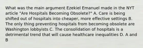 What was the main argument Ezekiel Emanuel made in the NYT article "Are Hospitals Becoming Obsolete?" A. Care is being shifted out of hospitals into cheaper, more effective settings B. The only thing preventing hospitals from becoming obsolete are Washington lobbyists C. The consolidation of hospitals is a detrimental trend that will cause healthcare inequalities D. A and B