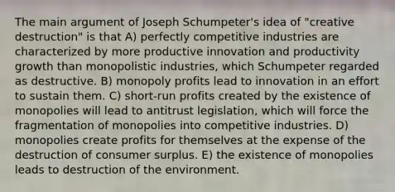 The main argument of Joseph Schumpeter's idea of "creative destruction" is that A) perfectly competitive industries are characterized by more productive innovation and productivity growth than monopolistic industries, which Schumpeter regarded as destructive. B) monopoly profits lead to innovation in an effort to sustain them. C) short-run profits created by the existence of monopolies will lead to antitrust legislation, which will force the fragmentation of monopolies into competitive industries. D) monopolies create profits for themselves at the expense of the destruction of consumer surplus. E) the existence of monopolies leads to destruction of the environment.