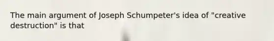 The main argument of Joseph Schumpeter's idea of "creative destruction" is that