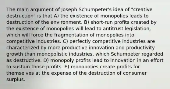 The main argument of Joseph Schumpeter's idea of "creative destruction" is that A) the existence of monopolies leads to destruction of the environment. B) short-run profits created by the existence of monopolies will lead to antitrust legislation, which will force the fragmentation of monopolies into competitive industries. C) perfectly competitive industries are characterized by more productive innovation and productivity growth than monopolistic industries, which Schumpeter regarded as destructive. D) monopoly profits lead to innovation in an effort to sustain those profits. E) monopolies create profits for themselves at the expense of the destruction of consumer surplus.