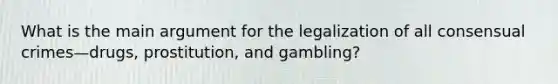 What is the main argument for the legalization of all consensual crimes—drugs, prostitution, and gambling?