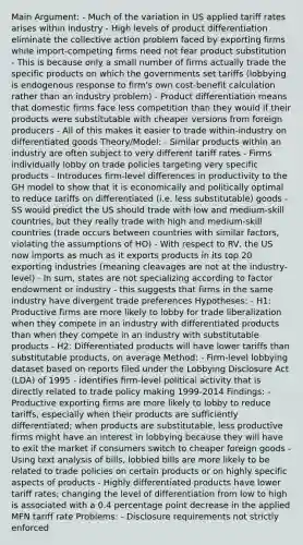 Main Argument: - Much of the variation in US applied tariff rates arises within industry - High levels of product differentiation eliminate the collective action problem faced by exporting firms while import-competing firms need not fear product substitution - This is because only a small number of firms actually trade the specific products on which the governments set tariffs (lobbying is endogenous response to firm's own cost-benefit calculation rather than an industry problem) - Product differentiation means that domestic firms face less competition than they would if their products were substitutable with cheaper versions from foreign producers - All of this makes it easier to trade within-industry on differentiated goods Theory/Model: - Similar products within an industry are often subject to very different tariff rates - Firms individually lobby on trade policies targeting very specific products - Introduces firm-level differences in productivity to the GH model to show that it is economically and politically optimal to reduce tariffs on differentiated (i.e. less substitutable) goods - SS would predict the US should trade with low and medium-skill countries, but they really trade with high and medium-skill countries (trade occurs between countries with similar factors, violating the assumptions of HO) - With respect to RV, the US now imports as much as it exports products in its top 20 exporting industries (meaning cleavages are not at the industry-level) - In sum, states are not specializing according to factor endowment or industry - this suggests that firms in the same industry have divergent trade preferences Hypotheses: - H1: Productive firms are more likely to lobby for trade liberalization when they compete in an industry with differentiated products than when they compete in an industry with substitutable products - H2: Differentiated products will have lower tariffs than substitutable products, on average Method: - Firm-level lobbying dataset based on reports filed under the Lobbying Disclosure Act (LDA) of 1995 - identifies firm-level political activity that is directly related to trade policy making 1999-2014 Findings: - Productive exporting firms are more likely to lobby to reduce tariffs, especially when their products are sufficiently differentiated; when products are substitutable, less productive firms might have an interest in lobbying because they will have to exit the market if consumers switch to cheaper foreign goods - Using text analysis of bills, lobbied bills are more likely to be related to trade policies on certain products or on highly specific aspects of products - Highly differentiated products have lower tariff rates; changing the level of differentiation from low to high is associated with a 0.4 percentage point decrease in the applied MFN tariff rate Problems: - Disclosure requirements not strictly enforced