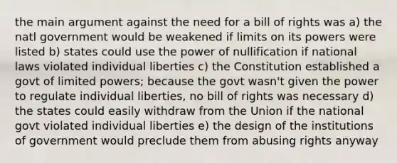 the main argument against the need for a bill of rights was a) the natl government would be weakened if limits on its powers were listed b) states could use the power of nullification if national laws violated individual liberties c) the Constitution established a govt of limited powers; because the govt wasn't given the power to regulate individual liberties, no bill of rights was necessary d) the states could easily withdraw from the Union if the national govt violated individual liberties e) the design of the institutions of government would preclude them from abusing rights anyway