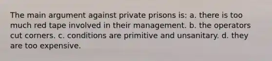 The main argument against private prisons is:​ a. ​there is too much red tape involved in their management. b. ​the operators cut corners. ​c. conditions are primitive and unsanitary. d. ​they are too expensive.