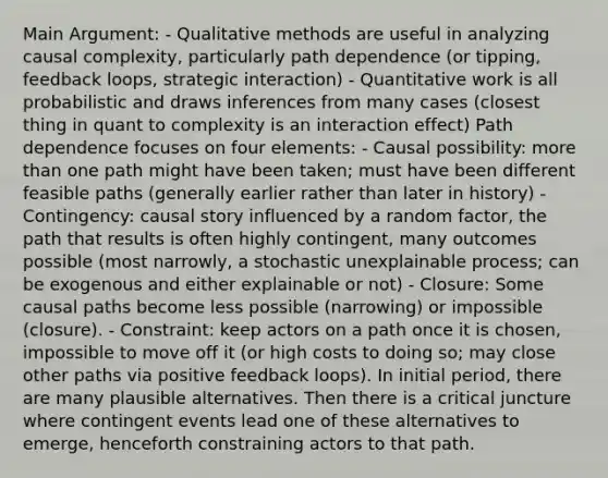 Main Argument: - Qualitative methods are useful in analyzing causal complexity, particularly path dependence (or tipping, feedback loops, strategic interaction) - Quantitative work is all probabilistic and draws inferences from many cases (closest thing in quant to complexity is an interaction effect) Path dependence focuses on four elements: - Causal possibility: <a href='https://www.questionai.com/knowledge/keWHlEPx42-more-than' class='anchor-knowledge'>more than</a> one path might have been taken; must have been different feasible paths (generally earlier rather than later in history) - Contingency: causal story influenced by a random factor, the path that results is often highly contingent, many outcomes possible (most narrowly, a stochastic unexplainable process; can be exogenous and either explainable or not) - Closure: Some causal paths become less possible (narrowing) or impossible (closure). - Constraint: keep actors on a path once it is chosen, impossible to move off it (or high costs to doing so; may close other paths via positive feedback loops). In initial period, there are many plausible alternatives. Then there is a critical juncture where contingent events lead one of these alternatives to emerge, henceforth constraining actors to that path.