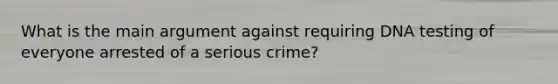 What is the main argument against requiring DNA testing of everyone arrested of a serious crime?