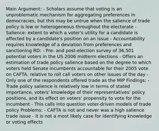 Main Argument: - Scholars assume that voting is an unproblematic mechanism for aggregating preferences in democracies, but this may be untrue when the salience of trade policy is low or heterogeneous throughout the electorate - Salience: extent to which a voter's utility for a candidate is affected by a candidate's position on an issue - Accountability requires knowledge of a deviation from preferences and sanctioning RD: - Pre- and post-election survey of 36,501 potential voters in the US 2006 midterm elections - Offers an estimation of trade policy salience based on the degree to which voters held Senate incumbents accountable for their 2005 vote on CAFTA, relative to roll call voters on other issues of the day - Only one of the respondents offered trade as the MIP Findings: - Trade policy salience is relatively low in terms of stated importance, voters' knowledge of their representatives' policy positions, and its effect on voters' propensity to vote for the incumbent - This calls into question voter-driven models of trade policy Problems: - CAFTA is not and never was a high salience trade issue - it is not a most likely case for identifying knowledge or voting effects