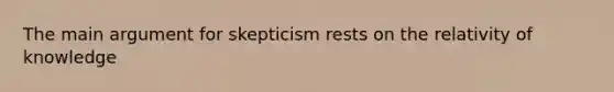 The main argument for skepticism rests on the relativity of knowledge