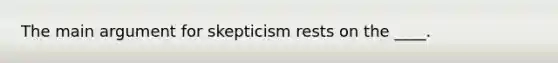 The main argument for skepticism rests on the ____.