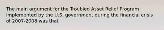 The main argument for the Troubled Asset Relief Program implemented by the U.S. government during the financial crisis of 2007-2008 was that