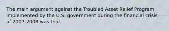 The main argument against the Troubled Asset Relief Program implemented by the U.S. government during the financial crisis of 2007-2008 was that