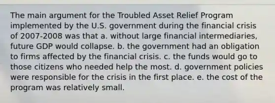 The main argument for the Troubled Asset Relief Program implemented by the U.S. government during the financial crisis of 2007-2008 was that a. without large financial intermediaries, future GDP would collapse. b. the government had an obligation to firms affected by the financial crisis. c. the funds would go to those citizens who needed help the most. d. government policies were responsible for the crisis in the first place. e. the cost of the program was relatively small.