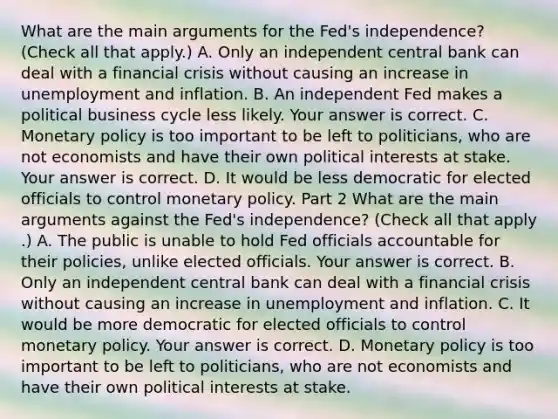 What are the main arguments for the​ Fed's independence? ​(Check all that apply​.) A. Only an independent central bank can deal with a financial crisis without causing an increase in unemployment and inflation. B. An independent Fed makes a political business cycle less likely. Your answer is correct. C. Monetary policy is too important to be left to​ politicians, who are not economists and have their own political interests at stake. Your answer is correct. D. It would be less democratic for elected officials to control monetary policy. Part 2 What are the main arguments against the​ Fed's independence? ​(Check all that apply​.) A. The public is unable to hold Fed officials accountable for their​ policies, unlike elected officials. Your answer is correct. B. Only an independent central bank can deal with a financial crisis without causing an increase in unemployment and inflation. C. It would be more democratic for elected officials to control monetary policy. Your answer is correct. D. Monetary policy is too important to be left to​ politicians, who are not economists and have their own political interests at stake.