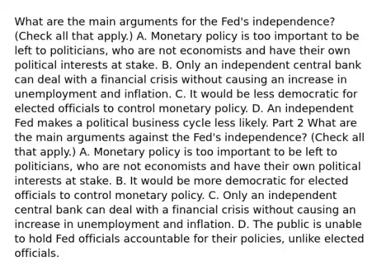 What are the main arguments for the​ Fed's independence? ​(Check all that apply​.) A. Monetary policy is too important to be left to​ politicians, who are not economists and have their own political interests at stake. B. Only an independent central bank can deal with a financial crisis without causing an increase in unemployment and inflation. C. It would be less democratic for elected officials to control monetary policy. D. An independent Fed makes a political business cycle less likely. Part 2 What are the main arguments against the​ Fed's independence? ​(Check all that apply​.) A. Monetary policy is too important to be left to​ politicians, who are not economists and have their own political interests at stake. B. It would be more democratic for elected officials to control monetary policy. C. Only an independent central bank can deal with a financial crisis without causing an increase in unemployment and inflation. D. The public is unable to hold Fed officials accountable for their​ policies, unlike elected officials.