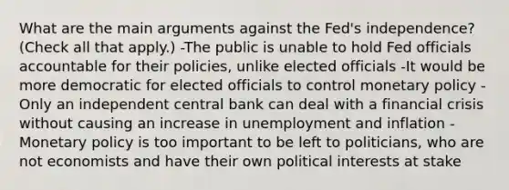 What are the main arguments against the​ Fed's independence? ​(Check all that apply​.) -The public is unable to hold Fed officials accountable for their​ policies, unlike elected officials -It would be more democratic for elected officials to control monetary policy -Only an independent central bank can deal with a financial crisis without causing an increase in unemployment and inflation -Monetary policy is too important to be left to​ politicians, who are not economists and have their own political interests at stake